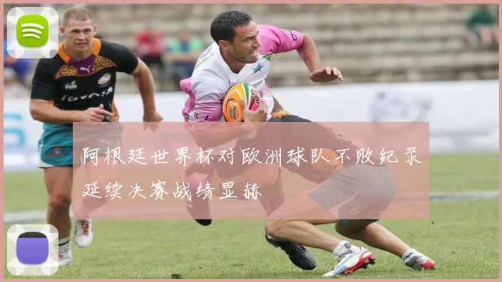 阿根廷世界杯对欧洲球队不败纪录延续决赛战绩显赫