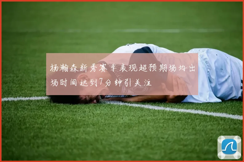 杨瀚森新秀赛季表现超预期场均出场时间达到7分钟引关注