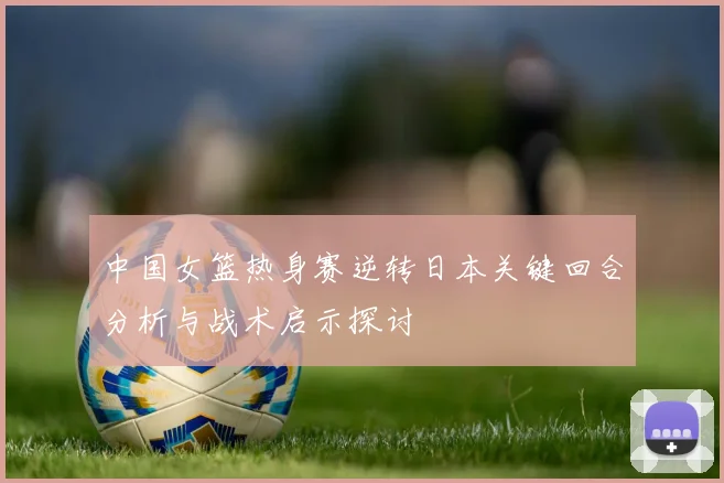 中国女篮热身赛逆转日本关键回合分析与战术启示探讨