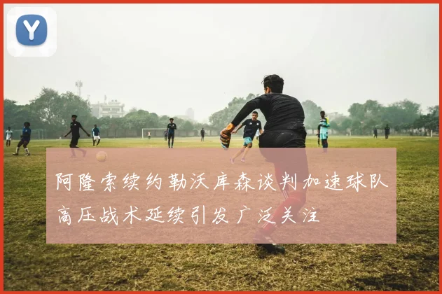 阿隆索续约勒沃库森谈判加速球队高压战术延续引发广泛关注