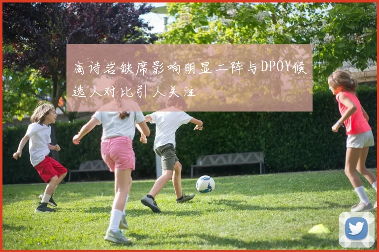 高诗岩缺席影响明显二阵与DPOY候选人对比引人关注