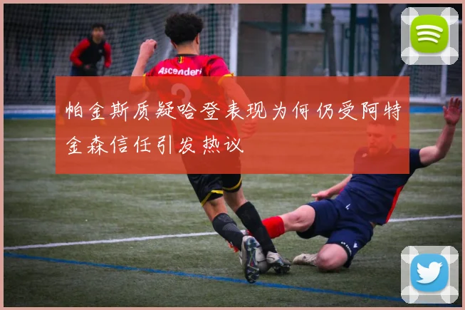 帕金斯质疑哈登表现为何仍受阿特金森信任引发热议