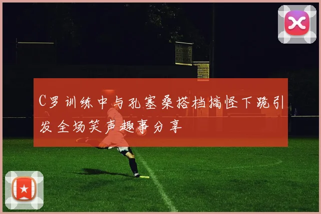 C罗训练中与孔塞桑搭档搞怪下跪引发全场笑声趣事分享