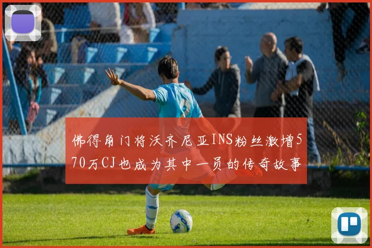 佛得角门将沃齐尼亚INS粉丝激增570万CJ也成为其中一员的传奇故事