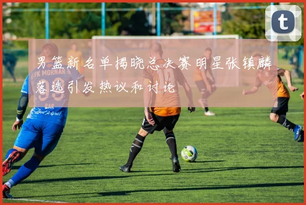 男篮新名单揭晓总决赛明星张镇麟落选引发热议和讨论