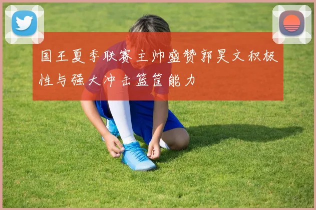 国王夏季联赛主帅盛赞郭昊文积极性与强大冲击篮筐能力