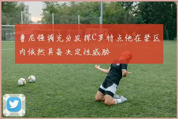 鲁尼强调充分发挥C罗特点他在禁区内依然具备决定性威胁