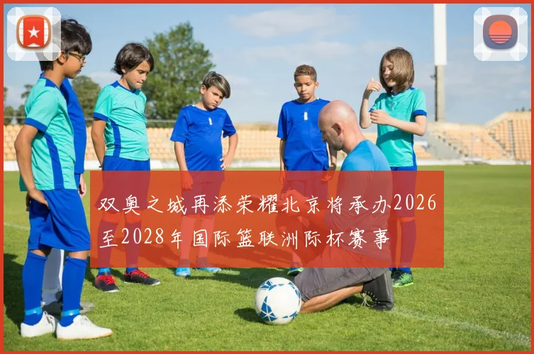 双奥之城再添荣耀北京将承办2026至2028年国际篮联洲际杯赛事