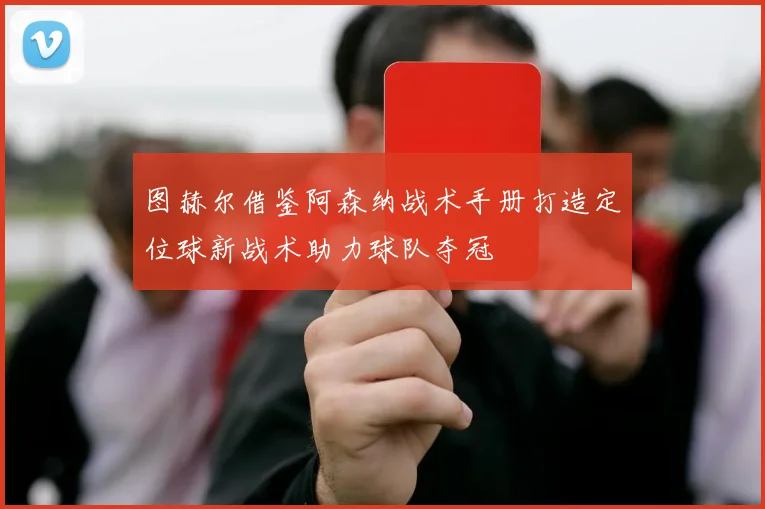 图赫尔借鉴阿森纳战术手册打造定位球新战术助力球队夺冠
