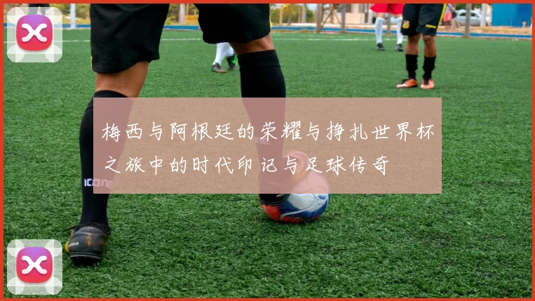 梅西与阿根廷的荣耀与挣扎世界杯之旅中的时代印记与足球传奇