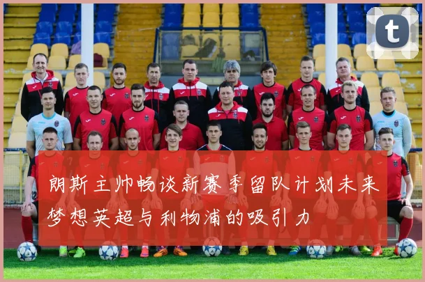 朗斯主帅畅谈新赛季留队计划未来梦想英超与利物浦的吸引力