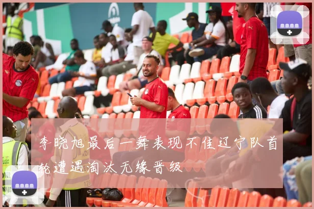 李晓旭最后一舞表现不佳辽宁队首轮遭遇淘汰无缘晋级