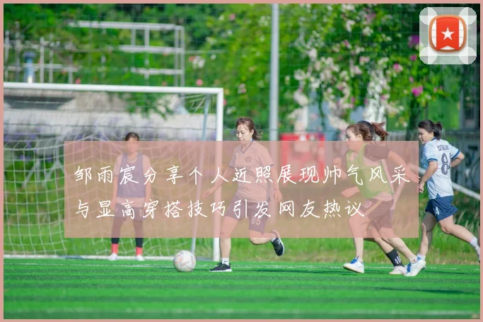 邹雨宸分享个人近照展现帅气风采与显高穿搭技巧引发网友热议
