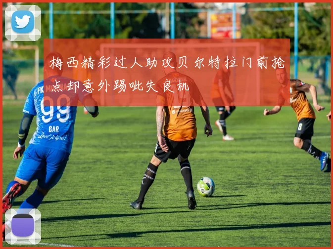 梅西精彩过人助攻贝尔特拉门前抢点却意外踢呲失良机