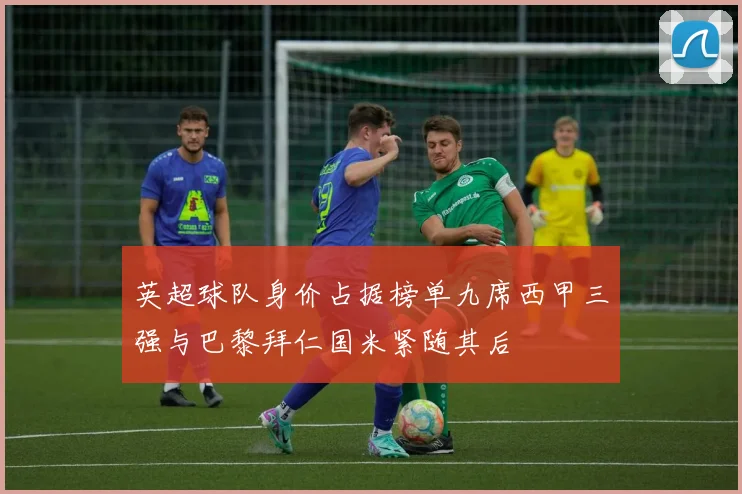 英超球队身价占据榜单九席西甲三强与巴黎拜仁国米紧随其后