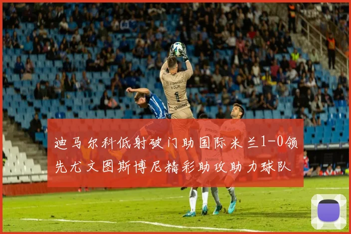 迪马尔科低射破门助国际米兰1-0领先尤文图斯博尼精彩助攻助力球队进攻