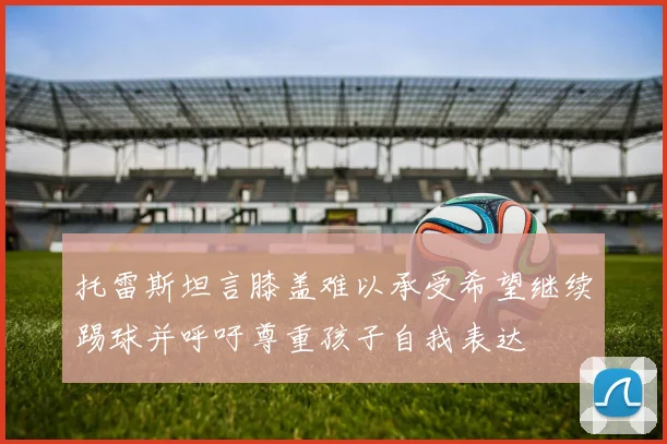 托雷斯坦言膝盖难以承受希望继续踢球并呼吁尊重孩子自我表达
