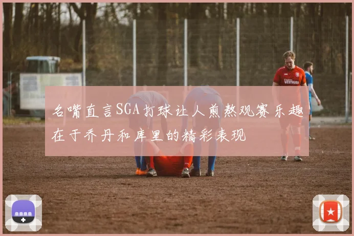 名嘴直言SGA打球让人煎熬观赛乐趣在于乔丹和库里的精彩表现