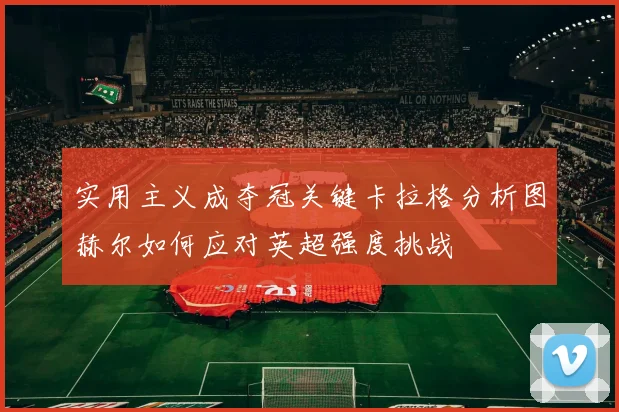 实用主义成夺冠关键卡拉格分析图赫尔如何应对英超强度挑战