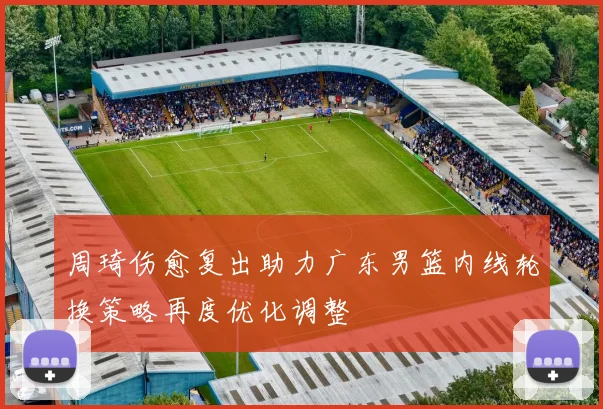 周琦伤愈复出助力广东男篮内线轮换策略再度优化调整