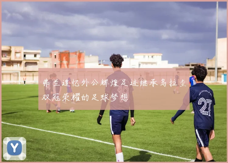 弗兰追忆外公辉煌足迹继承乌拉圭双冠荣耀的足球梦想