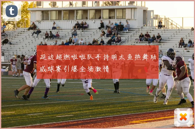 延边超燃啦啦队手持明太鱼热舞助威球赛引爆全场激情