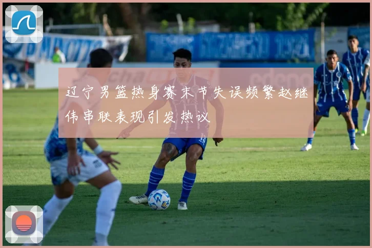 辽宁男篮热身赛末节失误频繁赵继伟串联表现引发热议