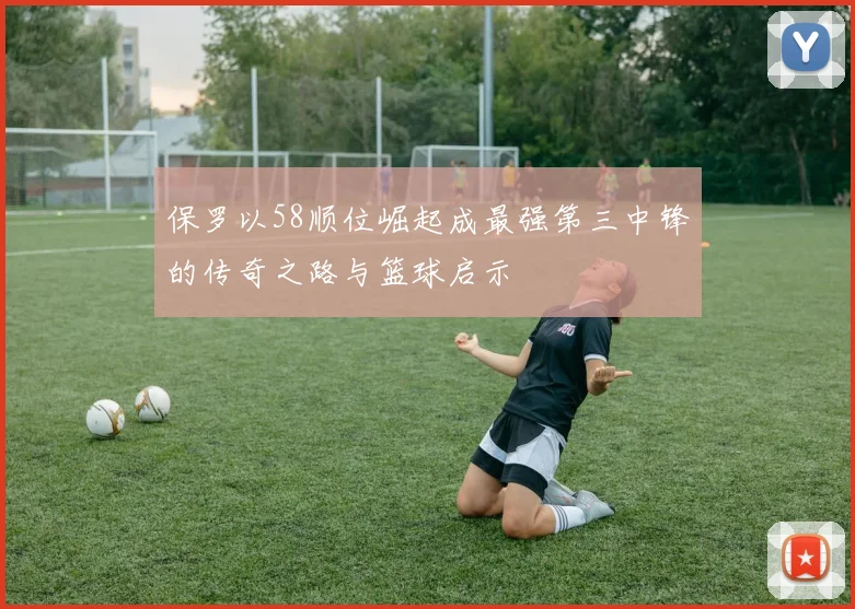 保罗以58顺位崛起成最强第三中锋的传奇之路与篮球启示