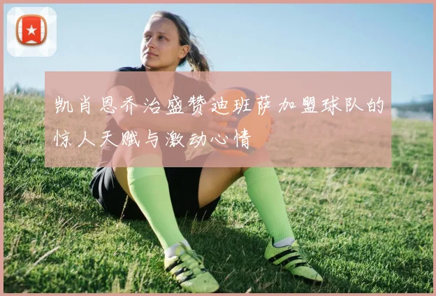 凯肖恩乔治盛赞迪班萨加盟球队的惊人天赋与激动心情