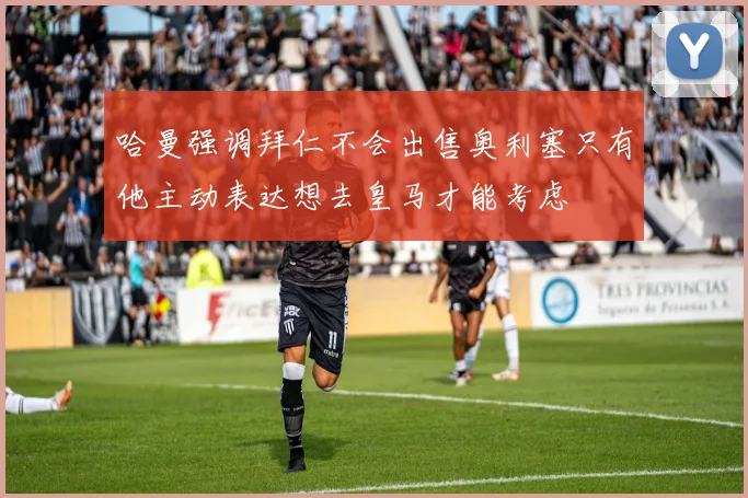 哈曼强调拜仁不会出售奥利塞只有他主动表达想去皇马才能考虑